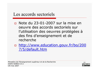 23Ministère de l’Enseignement supérieur et de la Recherche
DGES-SDBIS-C3-2
CR-mai 2007
Les accords sectoriels
Note du 23-01-2007 sur la mise en
oeuvre des accords sectoriels sur
l’utilisation des oeuvres protégées à
des fins d’enseignement et de
recherche
http://www.education.gouv.fr/bo/200
7/5/default.htm
 