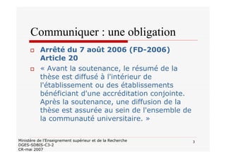 3Ministère de l’Enseignement supérieur et de la Recherche
DGES-SDBIS-C3-2
CR-mai 2007
Communiquer : une obligation
Arrêté du 7 août 2006 (FD-2006)
Article 20
« Avant la soutenance, le résumé de la
thèse est diffusé à l'intérieur de
l'établissement ou des établissements
bénéficiant d'une accréditation conjointe.
Après la soutenance, une diffusion de la
thèse est assurée au sein de l'ensemble de
la communauté universitaire. »
 