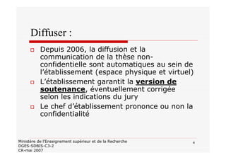 4Ministère de l’Enseignement supérieur et de la Recherche
DGES-SDBIS-C3-2
CR-mai 2007
Diffuser :
Depuis 2006, la diffusion et la
communication de la thèse non-
confidentielle sont automatiques au sein de
l’établissement (espace physique et virtuel)
L’établissement garantit la version de
soutenance, éventuellement corrigée
selon les indications du jury
Le chef d’établissement prononce ou non la
confidentialité
 