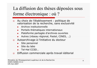 8Ministère de l’Enseignement supérieur et de la Recherche
DGES-SDBIS-C3-2
CR-mai 2007
La diffusion des thèses déposées sous
forme électronique : où ?
Au choix de l’établissement : politique de
valorisation de la recherche, sans exclusivité
Archive institutionnelle
Portails thématiques internationaux
Plateforme partagée d’archives ouvertes
Autres (réseau régional, Pastel, CINES, …)
Autoarchivage à l’initiative du docteur
Site personnel
Site du labo
Tel-Hal CCSD…
Diffusion commerciale après travail éditorial
 