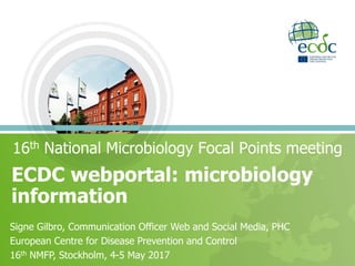 ECDC webportal: microbiology
information
16th National Microbiology Focal Points meeting
Signe Gilbro, Communication Officer Web and Social Media, PHC
European Centre for Disease Prevention and Control
16th NMFP, Stockholm, 4-5 May 2017
 