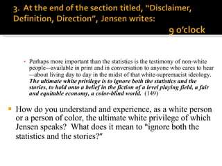 Perhaps more important than the statistics is the testimony of non-white people — available in print and in conversation to anyone who cares to hear — about living day to day in the midst of that white-supremacist ideology.  The ultimate white privilege is to ignore both the statistics and the stories, to hold onto a belief in the fiction of a level playing field, a fair and equitable economy, a color-blind world.   (149) How do you understand and experience, as a white person or a person of color, the ultimate white privilege of which Jensen speaks?  What does it mean to  “ ignore both the statistics and the stories? ” 