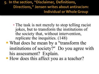 The task is not merely to stop telling racist jokes, but to transform the institutions of the society that, without intervention, replicate the inequities. (148) What does he mean by a  “ transform the institutions of society? ”   Do you agree with his assessment?  Explain. How does this affect you as a teacher? 