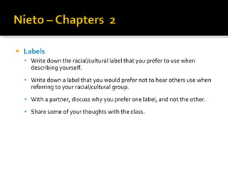 Labels Write down the racial/cultural label that you prefer to use when describing yourself. Write down a label that you would prefer not to hear others use when referring to your racial/cultural group.  With a partner, discuss why you prefer one label, and not the other. Share some of your thoughts with the class. 