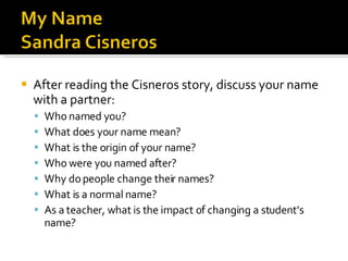 After reading the Cisneros story, discuss your name with a partner: Who named you? What does your name mean? What is the origin of your name? Who were you named after? Why do people change their names? What is a normal name? As a teacher, what is the impact of changing a student’s name? 
