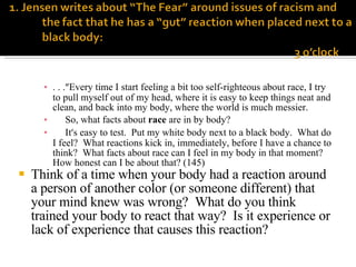 . . . ” Every time I start feeling a bit too self-righteous about race, I try to pull myself out of my head, where it is easy to keep things neat and clean, and back into my body, where the world is much messier. So, what facts about  race  are in by body? It ’ s easy to test.  Put my white body next to a black body.  What do I feel?  What reactions kick in, immediately, before I have a chance to think?  What facts about race can I feel in my body in that moment?  How honest can I be about that? (145) Think of a time when your body had a reaction around a person of another color (or someone different) that your mind knew was wrong?  What do you think trained your body to react that way?  Is it experience or lack of experience that causes this reaction? 