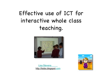 Effective use of ICT for interactive whole class teaching. Lisa Stevens           http://lisibo.blogspot .com 