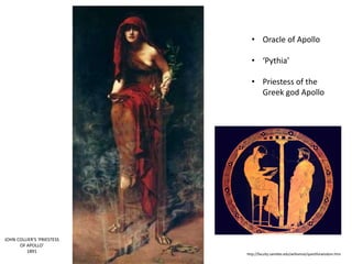 http://faculty.saintleo.edu/williamse/questforwisdom.htm 
JOHN COLLIER’S ‘PRIESTESS 
OF APOLLO’ 
1891 
• Oracle of Apollo 
• ‘Pythia’ 
• Priestess of the 
Greek god Apollo 
 