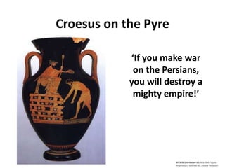 MYSON (attributed to) Attic Red-Figure 
Amphora, c. 500-490 BC; Louvre Museum 
Croesus on the Pyre 
‘If you make war 
on the Persians, 
you will destroy a 
mighty empire!’ 
 