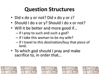 Question Structures 
• Did x do y or not? Did x do y or z? 
• Should I do x or y? Should I do x or not? 
• Will it be better and more good if… 
– if I pray to such and such a god? 
– if I take this woman to be my wife? 
– if I travel to this destination/buy that piece of 
land. 
• To which god should I pray and make 
sacrifice to, in order that… 
 