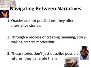 Navigating Between Narratives 
1. Oracles are not predictions, they offer 
alternative stories. 
2. Through a process of creating meaning, story-making 
creates motivation. 
3. These stories don’t just describe possible 
futures, they generate them 
