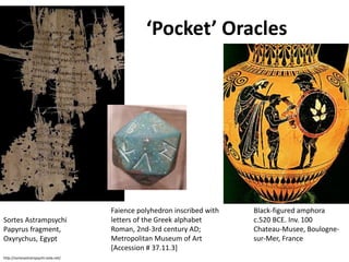 Sortes Astrampsychi 
Papyrus fragment, 
Oxyrychus, Egypt 
http://sortesastrampsychi.voila.net/ 
‘Pocket’ Oracles 
Faience polyhedron inscribed with 
letters of the Greek alphabet 
Roman, 2nd-3rd century AD; 
Metropolitan Museum of Art 
[Accession # 37.11.3] 
Black-figured amphora 
c.520 BCE. Inv. 100 
Chateau-Musee, Boulogne-sur- 
Mer, France 
 