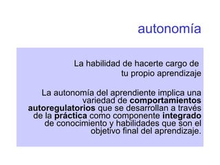 autonomía La habilidad de hacerte cargo de  tu propio aprendizaje La autonomía del aprendiente implica una variedad de  comportamientos autoregulatorios  que se desarrollan a través de la  práctica  como componente  integrado  de conocimiento y habilidades que son el objetivo final del aprendizaje. 