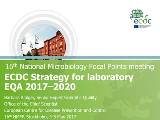 ECDC Strategy for laboratory
EQA 2017 ̶ 2020
16th National Microbiology Focal Points meeting
Barbara Albiger, Senior Expert Scientific Quality
Office of the Chief Scientist
European Centre for Disease Prevention and Control
16th NMFP, Stockholm, 4-5 May 2017
 