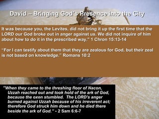 ““When they came to the threshing floor of Nacon,When they came to the threshing floor of Nacon,
Uzzah reached out and took hold of the ark of God,Uzzah reached out and took hold of the ark of God,
because the oxen stumbled. The LORD's angerbecause the oxen stumbled. The LORD's anger
burned against Uzzah because of his irreverent act;burned against Uzzah because of his irreverent act;
therefore God struck him down and he died theretherefore God struck him down and he died there
beside the ark of God.”beside the ark of God.” -- 2 Sam 6:6-72 Sam 6:6-7
It was because you, the Levites, did not bring it up the first time that theIt was because you, the Levites, did not bring it up the first time that the
LORD our God broke out in anger against us. We did not inquire of himLORD our God broke out in anger against us. We did not inquire of him
about how to do it in the prescribed way." 1 Chron 15:13-14about how to do it in the prescribed way." 1 Chron 15:13-14
““For I can testify about them that they are zealous for God, but their zealFor I can testify about them that they are zealous for God, but their zeal
is not based on knowledge.” Romans 10:2is not based on knowledge.” Romans 10:2
David – Bringing GodDavid – Bringing God’s Presence into the City’s Presence into the City
 