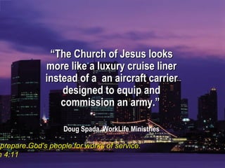 ““The Church of Jesus looksThe Church of Jesus looks
more like a luxury cruise linermore like a luxury cruise liner
instead of a an aircraft carrierinstead of a an aircraft carrier
designed to equip anddesigned to equip and
commission an army.”commission an army.”
Doug Spada, WorkLife MinistriesDoug Spada, WorkLife Ministries
prepare God's people for works of service.prepare God's people for works of service.
h 4:11h 4:11
 