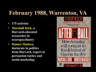 February 1988, Warrenton, VA
• 175 activists
• Marshall Kirk, a
Harvard-educated
researcher in
neuropsychiatry
• Hunter Madsen,
doctorate in politics
from Harvard, expert in
persuasion tactics and
social marketing
 