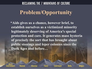 Problem/Opportunity
“Aids gives us a chance, however brief, to
establish ourselves as a victimized minority
legitimately deserving of America’s special
protection and care. It generates mass hysteria
of precisely the sort that has brought about
public stonings and leper colonies since the
Dark Ages and before…
 