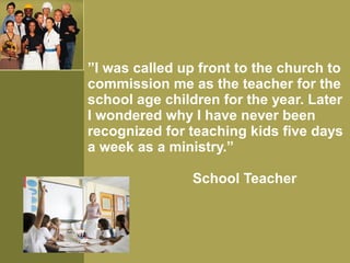 ”I was called up front to the church to
commission me as the teacher for the
school age children for the year. Later
I wondered why I have never been
recognized for teaching kids five days
a week as a ministry.”
School Teacher
 