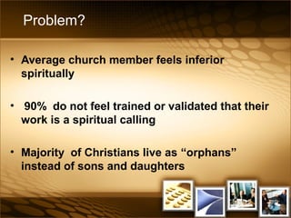 Problem?
• Average church member feels inferior
spiritually
• 90% do not feel trained or validated that their
work is a spiritual calling
• Majority of Christians live as “orphans”
instead of sons and daughters
 