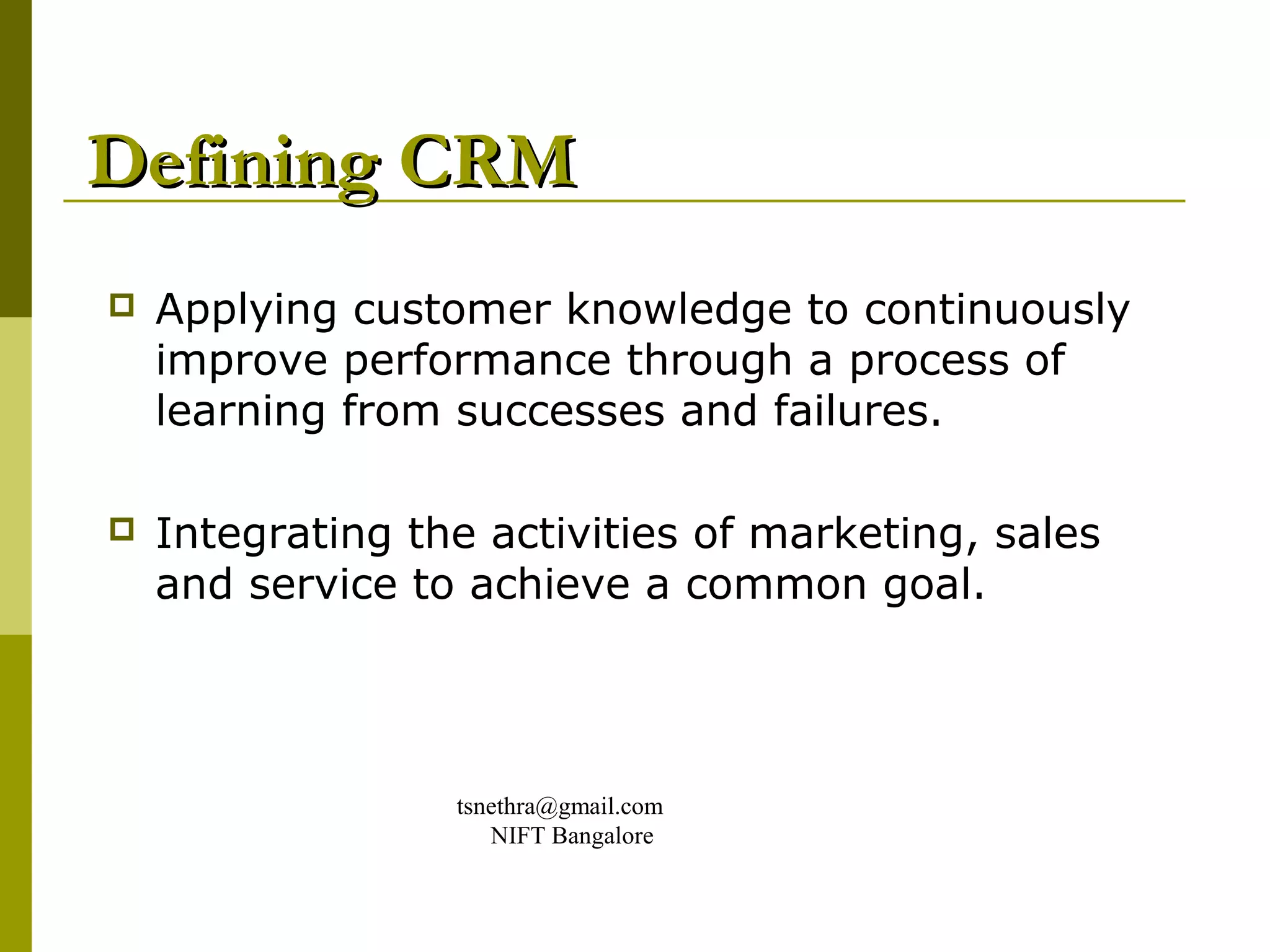 Defining CRM
   Applying customer knowledge to continuously
    improve performance through a process of
    learning from successes and failures.

   Integrating the activities of marketing, sales
    and service to achieve a common goal.




                  tsnethra@gmail.com
                     NIFT Bangalore
 
