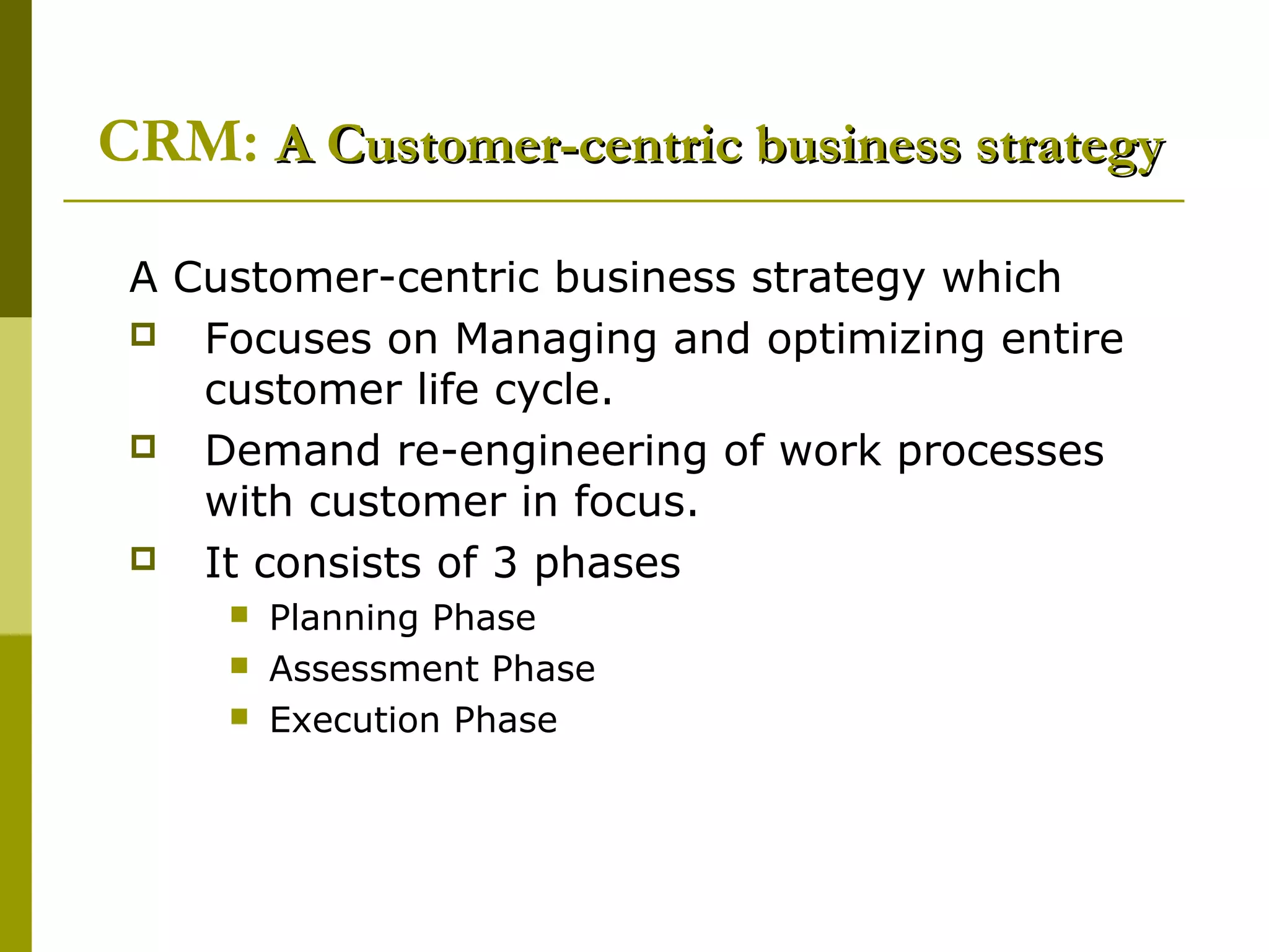 CRM: A Customer-centric business strategy

 A Customer-centric business strategy which
  Focuses on Managing and optimizing entire
    customer life cycle.
  Demand re-engineering of work processes
    with customer in focus.
  It consists of 3 phases
        Planning Phase
        Assessment Phase
        Execution Phase
 