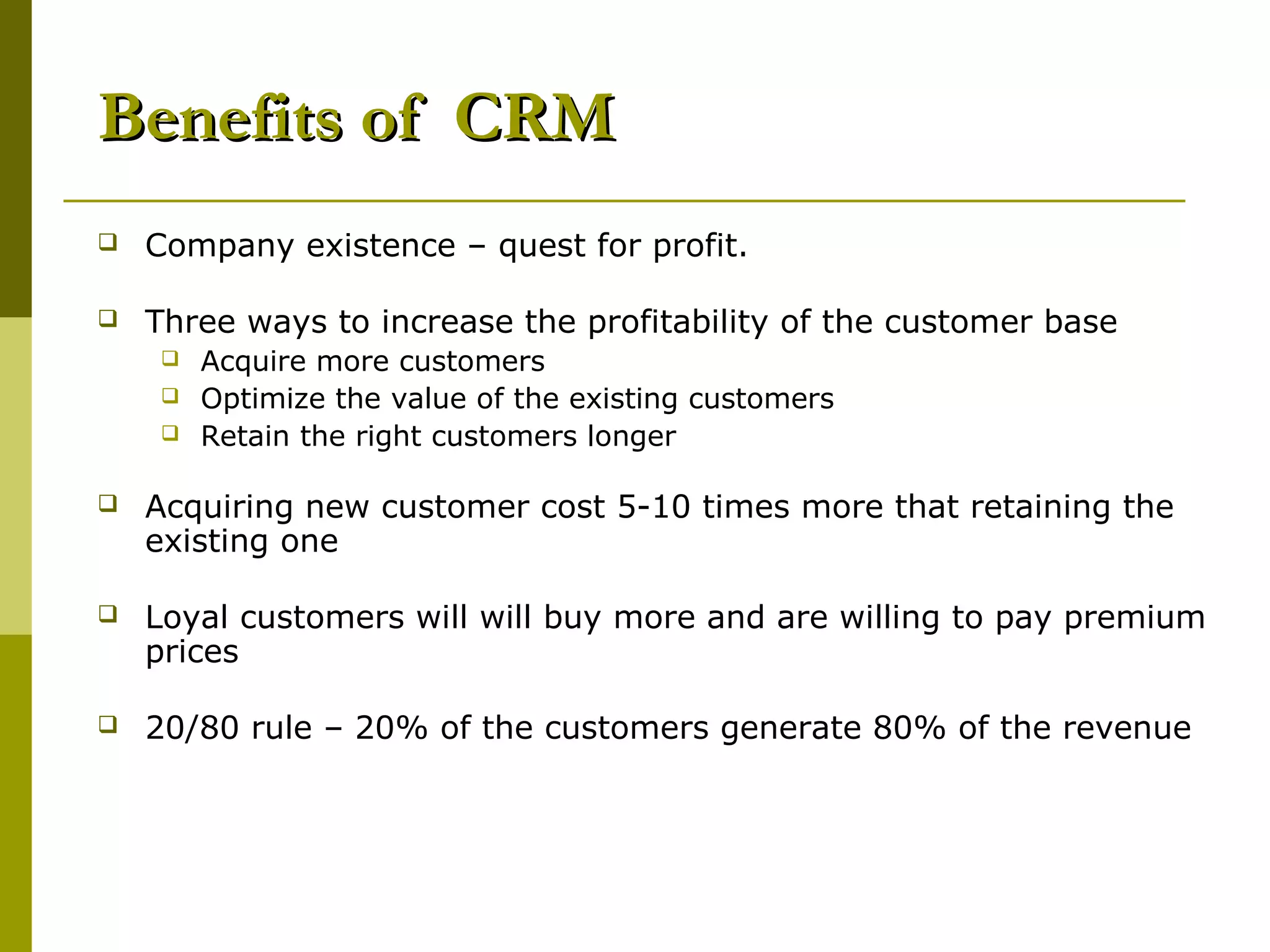Benefits of CRM
   Company existence – quest for profit.

   Three ways to increase the profitability of the customer base
       Acquire more customers
       Optimize the value of the existing customers
       Retain the right customers longer

   Acquiring new customer cost 5-10 times more that retaining the
    existing one

   Loyal customers will will buy more and are willing to pay premium
    prices

   20/80 rule – 20% of the customers generate 80% of the revenue
 