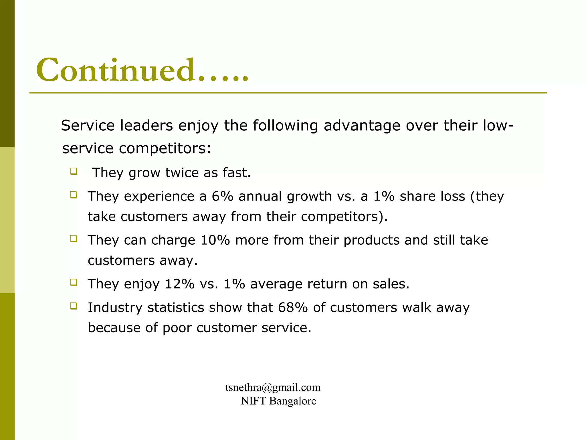 Continued…..
 Service leaders enjoy the following advantage over their low-
 service competitors:
     They grow twice as fast.
     They experience a 6% annual growth vs. a 1% share loss (they
      take customers away from their competitors).
     They can charge 10% more from their products and still take
      customers away.
     They enjoy 12% vs. 1% average return on sales.
     Industry statistics show that 68% of customers walk away
      because of poor customer service.



                          tsnethra@gmail.com
                             NIFT Bangalore
 
