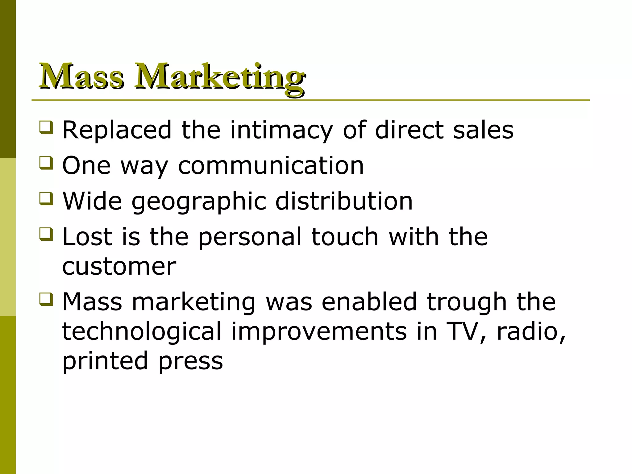 Mass Marketing
 Replaced the intimacy of direct sales
 One way communication
 Wide geographic distribution
 Lost is the personal touch with the
  customer
 Mass marketing was enabled trough the
  technological improvements in TV, radio,
  printed press
 