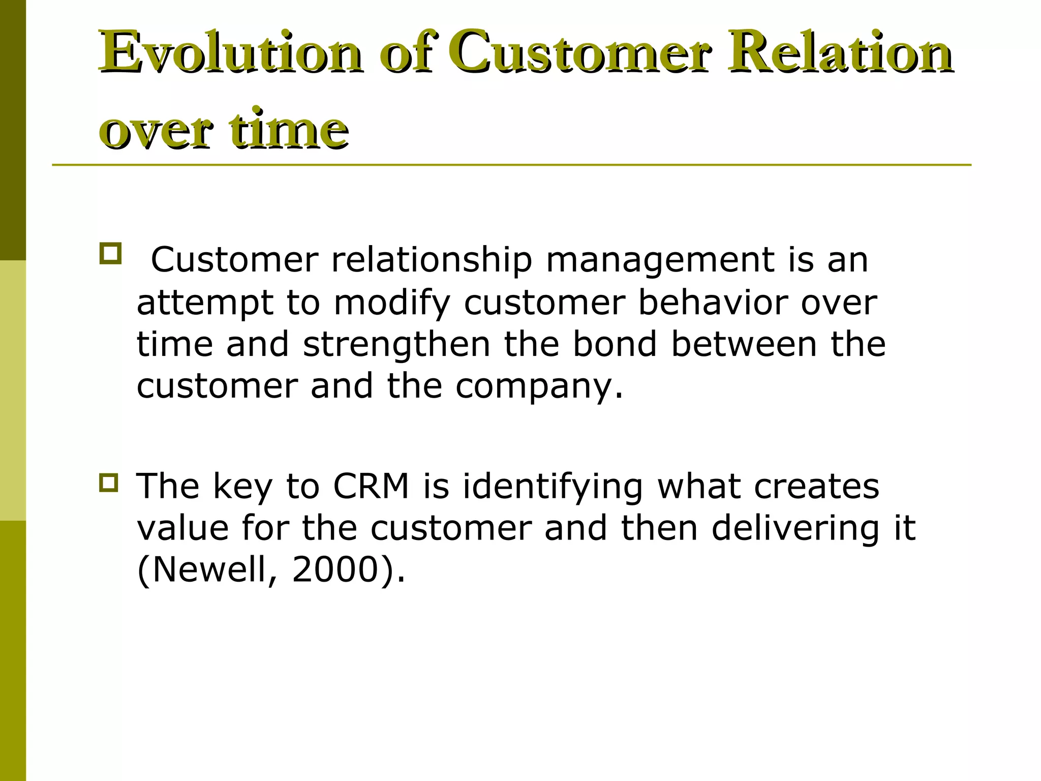 Evolution of Customer Relation
over time
 Customer relationship management is an
    attempt to modify customer behavior over
    time and strengthen the bond between the
    customer and the company.

   The key to CRM is identifying what creates
    value for the customer and then delivering it
    (Newell, 2000).
 