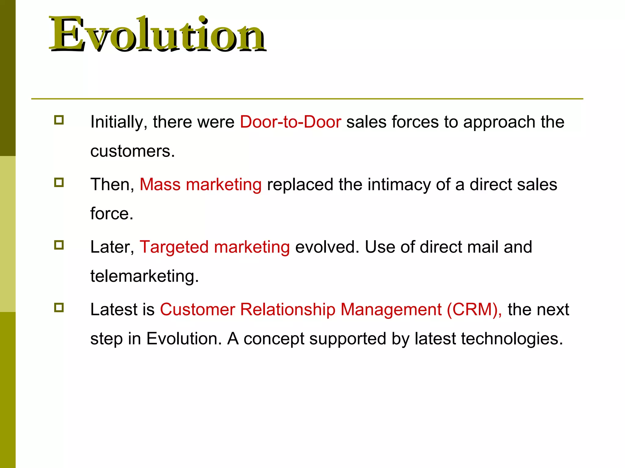 Evolution
   Initially, there were Door-to-Door sales forces to approach the
    customers.
   Then, Mass marketing replaced the intimacy of a direct sales
    force.
   Later, Targeted marketing evolved. Use of direct mail and
    telemarketing.
   Latest is Customer Relationship Management (CRM), the next
    step in Evolution. A concept supported by latest technologies.
 