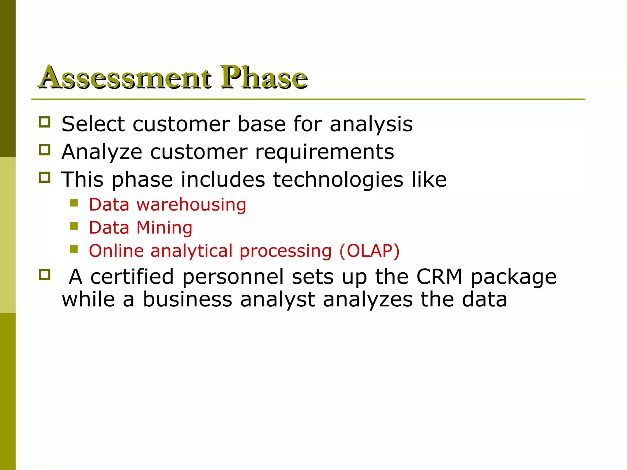 Assessment Phase
   Select customer base for analysis
   Analyze customer requirements
   This phase includes technologies like
       Data warehousing
       Data Mining
       Online analytical processing (OLAP)
   A certified personnel sets up the CRM package
    while a business analyst analyzes the data
 