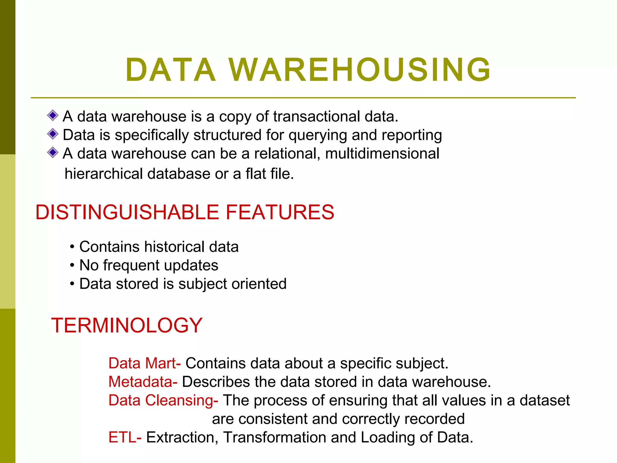 DATA WAREHOUSING
  A data warehouse is a copy of transactional data.
  Data is specifically structured for querying and reporting
  A data warehouse can be a relational, multidimensional
  hierarchical database or a flat file.

DISTINGUISHABLE FEATURES
   • Contains historical data
   • No frequent updates
   • Data stored is subject oriented

 TERMINOLOGY
        Data Mart- Contains data about a specific subject.
        Metadata- Describes the data stored in data warehouse.
        Data Cleansing- The process of ensuring that all values in a dataset
                       are consistent and correctly recorded
        ETL- Extraction, Transformation and Loading of Data.
 