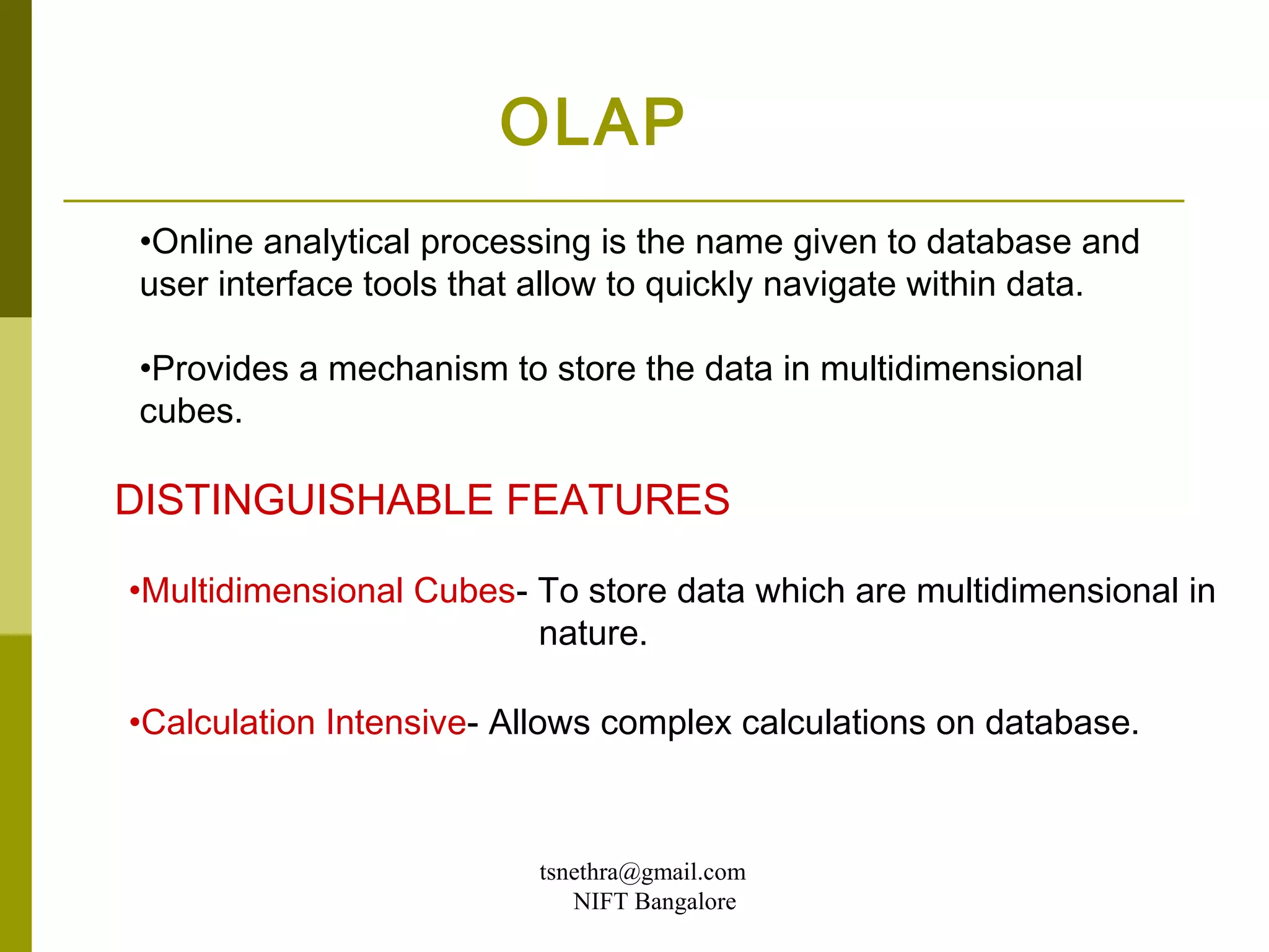 OLAP
•Online analytical processing is the name given to database and
user interface tools that allow to quickly navigate within data.

•Provides a mechanism to store the data in multidimensional
cubes.

DISTINGUISHABLE FEATURES

•Multidimensional Cubes- To store data which are multidimensional in
                         nature.

•Calculation Intensive- Allows complex calculations on database.



                         tsnethra@gmail.com
                            NIFT Bangalore
 