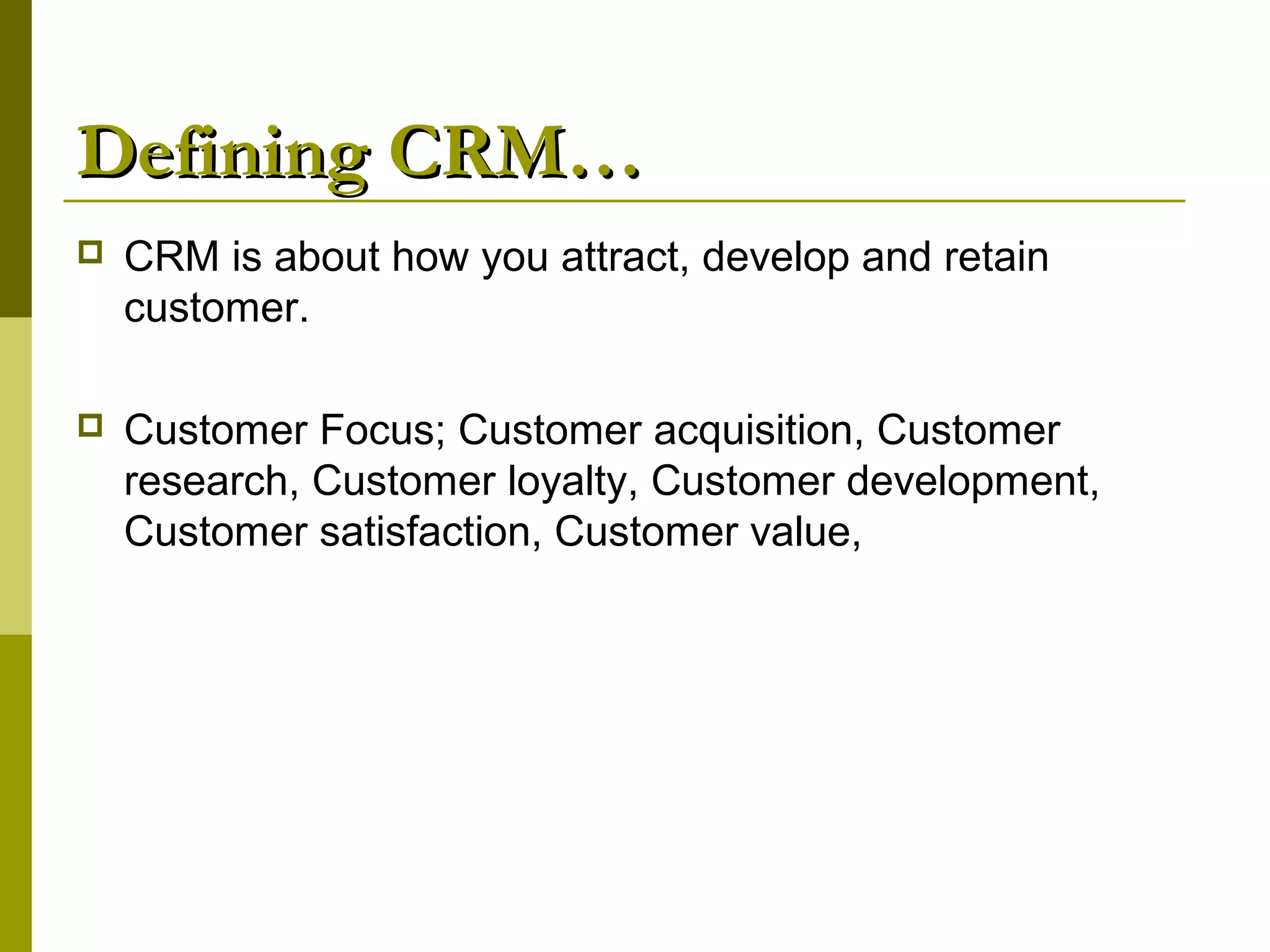 Defining CRM…
   CRM is about how you attract, develop and retain
    customer.

   Customer Focus; Customer acquisition, Customer
    research, Customer loyalty, Customer development,
    Customer satisfaction, Customer value,
 