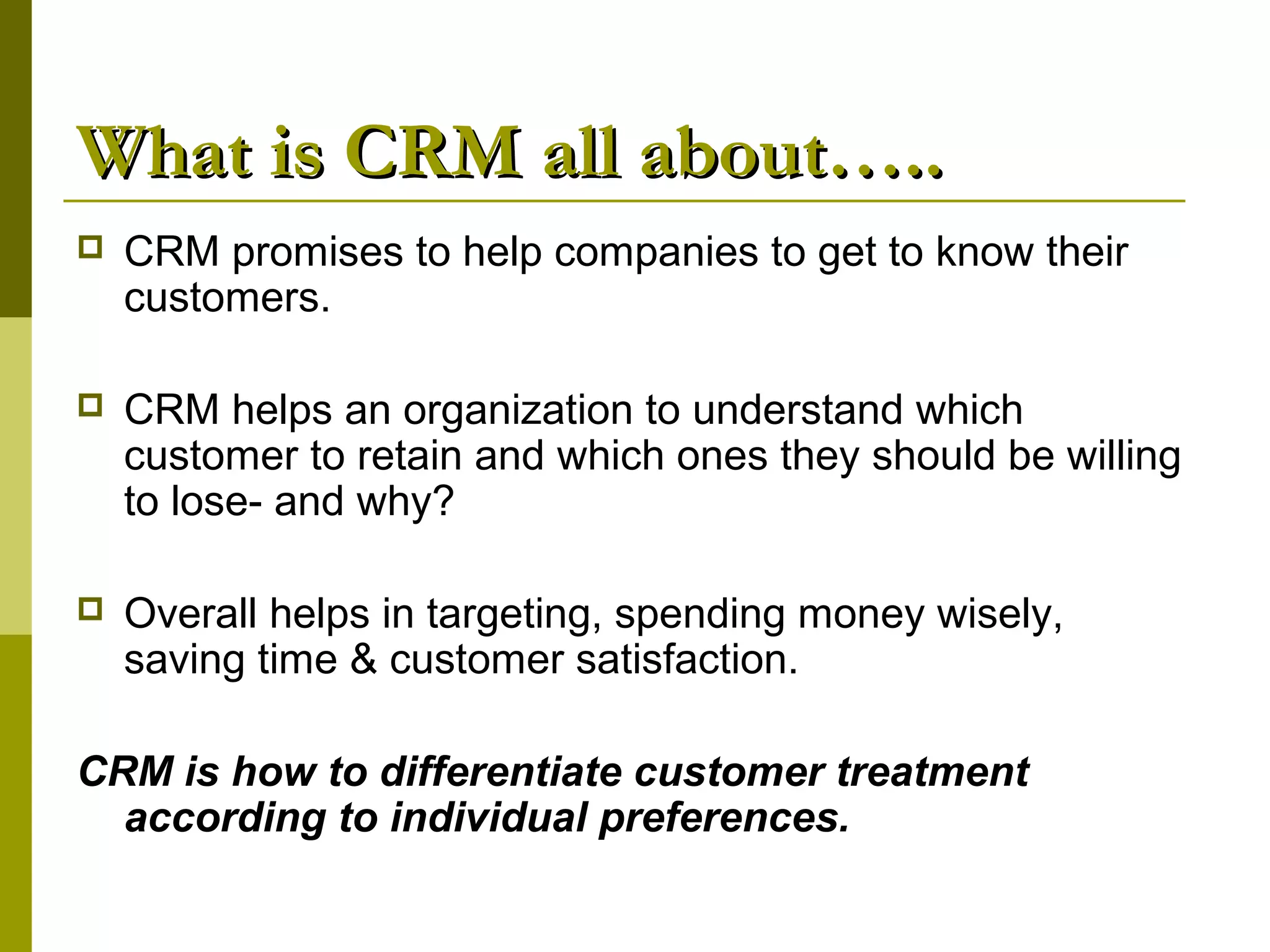 What is CRM all about…..
   CRM promises to help companies to get to know their
    customers.

   CRM helps an organization to understand which
    customer to retain and which ones they should be willing
    to lose- and why?

   Overall helps in targeting, spending money wisely,
    saving time & customer satisfaction.

CRM is how to differentiate customer treatment
  according to individual preferences.
 
