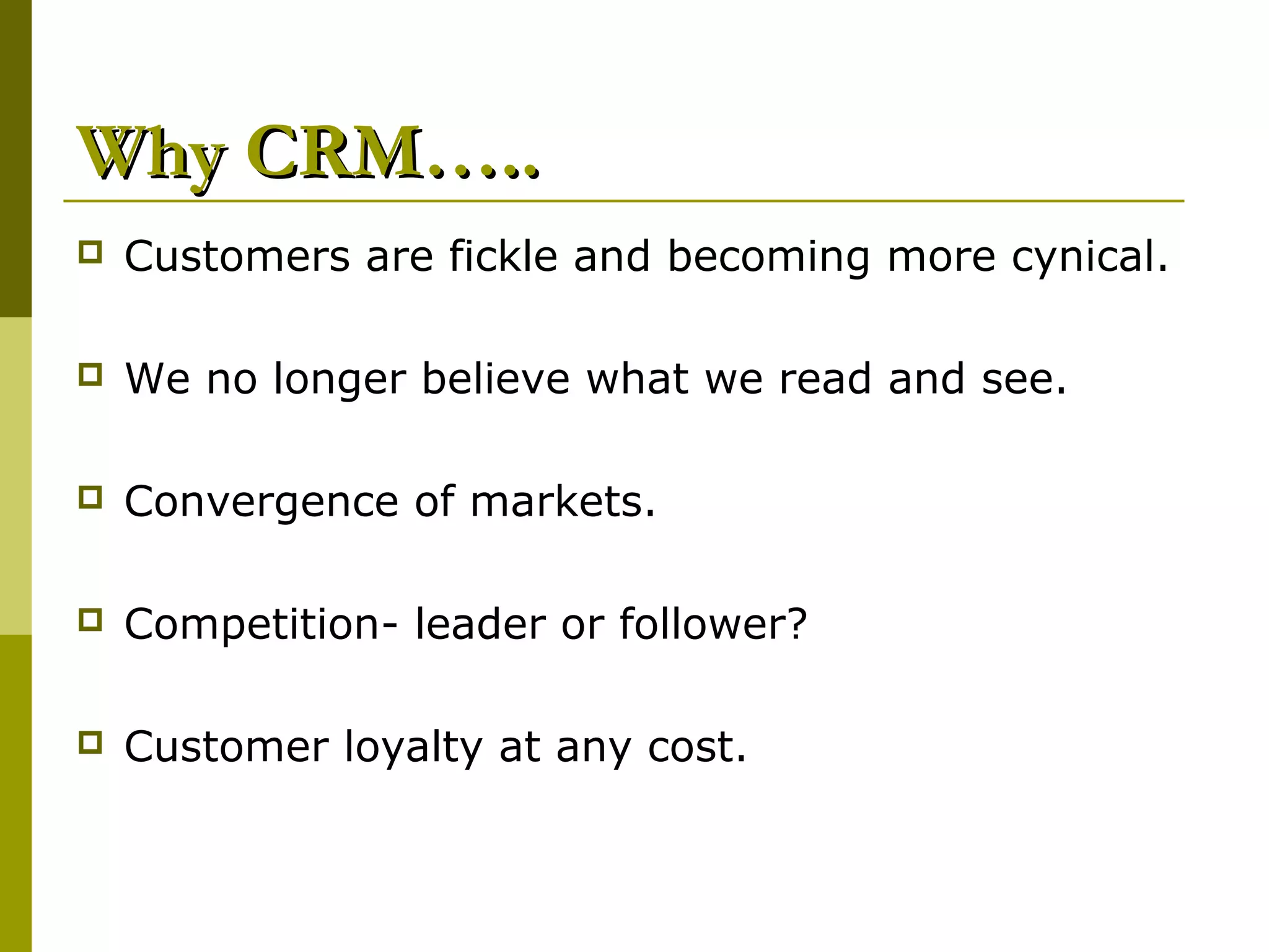 Why CRM…..
   Customers are fickle and becoming more cynical.

   We no longer believe what we read and see.

   Convergence of markets.

   Competition- leader or follower?

   Customer loyalty at any cost.
 
