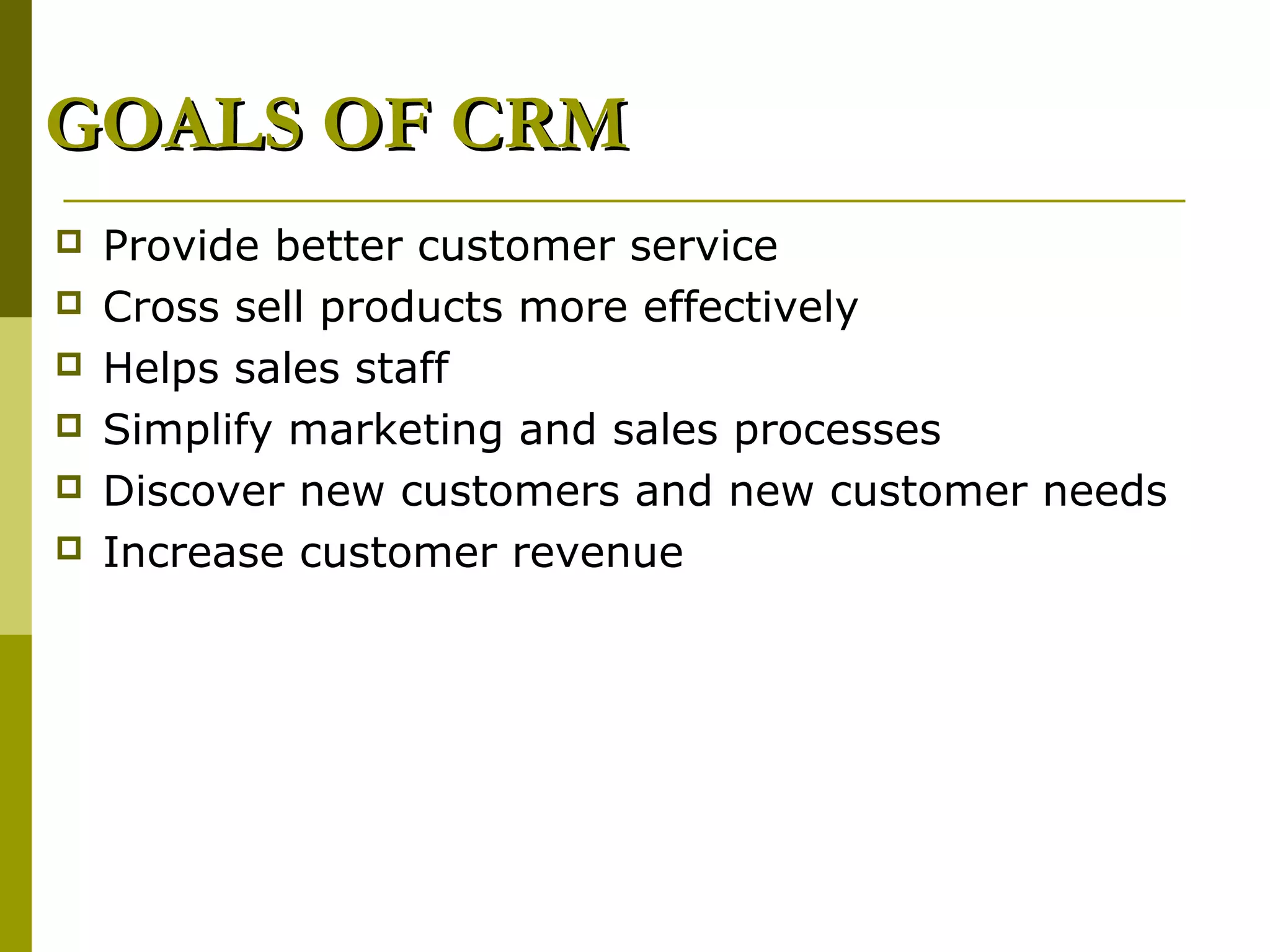 GOALS OF CRM
   Provide better customer service
   Cross sell products more effectively
   Helps sales staff
   Simplify marketing and sales processes
   Discover new customers and new customer needs
   Increase customer revenue
 