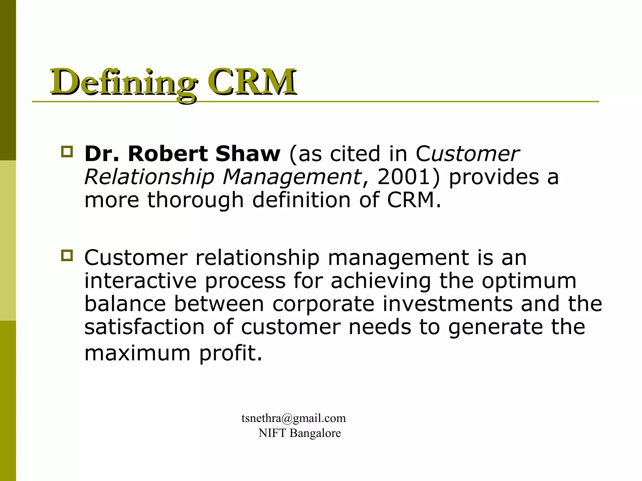 Defining CRM
   Dr. Robert Shaw (as cited in Customer
    Relationship Management, 2001) provides a
    more thorough definition of CRM.

   Customer relationship management is an
    interactive process for achieving the optimum
    balance between corporate investments and the
    satisfaction of customer needs to generate the
    maximum profit.

                 tsnethra@gmail.com
                    NIFT Bangalore
 