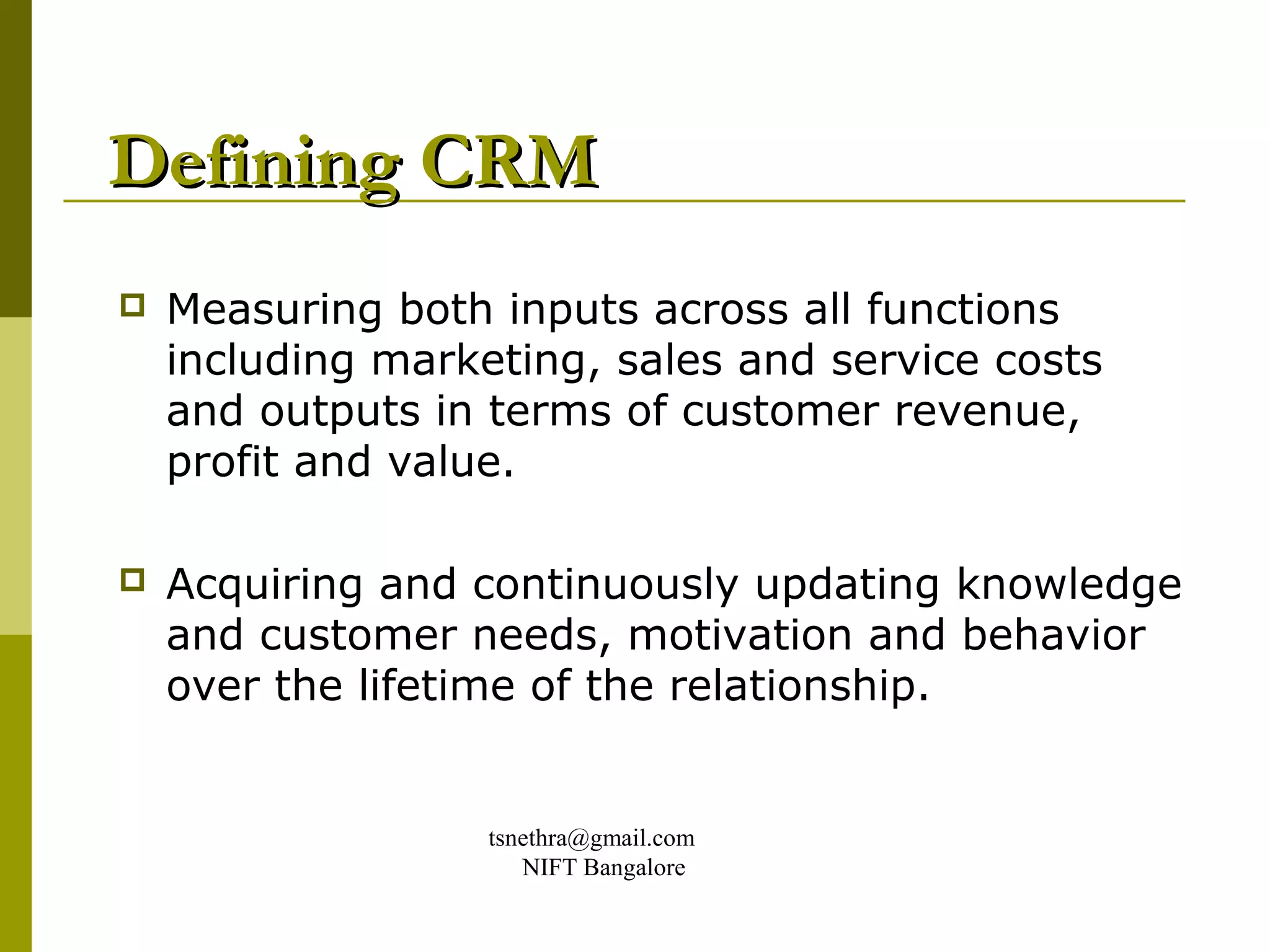 Defining CRM
   Measuring both inputs across all functions
    including marketing, sales and service costs
    and outputs in terms of customer revenue,
    profit and value.

   Acquiring and continuously updating knowledge
    and customer needs, motivation and behavior
    over the lifetime of the relationship.


                   tsnethra@gmail.com
                      NIFT Bangalore
 