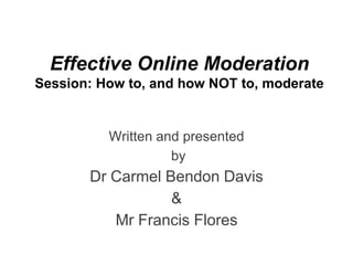 Effective Online Moderation
Session: How to, and how NOT to, moderate


          Written and presented
                    by
       Dr Carmel Bendon Davis
                  &
          Mr Francis Flores
 