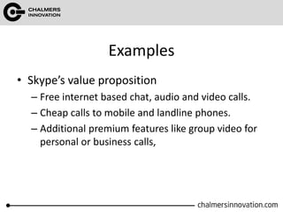 Examples
• Skype’s value proposition
– Free internet based chat, audio and video calls.
– Cheap calls to mobile and landline phones.
– Additional premium features like group video for
personal or business calls,
 