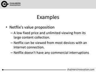 Examples
• Netflix's value proposition
– A low fixed price and unlimited viewing from its
large content collection.
– Netflix can be viewed from most devices with an
Internet connection.
– Netflix doesn't have any commercial interruptions
 