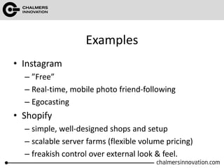 Examples
• Instagram
– ”Free”
– Real-time, mobile photo friend-following
– Egocasting
• Shopify
– simple, well-designed shops and setup
– scalable server farms (flexible volume pricing)
– freakish control over external look & feel.
 