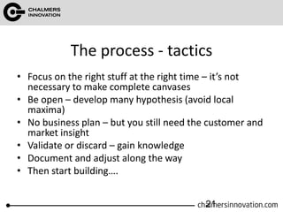 The process - tactics
• Focus on the right stuff at the right time – it’s not
necessary to make complete canvases
• Be open – develop many hypothesis (avoid local
maxima)
• No business plan – but you still need the customer and
market insight
• Validate or discard – gain knowledge
• Document and adjust along the way
• Then start building….
21
 
