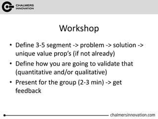 Workshop
• Define 3-5 segment -> problem -> solution ->
unique value prop’s (if not already)
• Define how you are going to validate that
(quantitative and/or qualitative)
• Present for the group (2-3 min) -> get
feedback
 