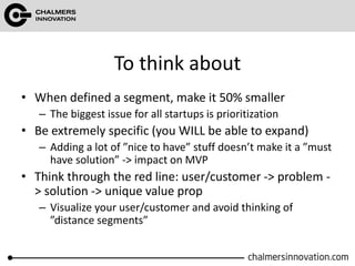 To think about
• When defined a segment, make it 50% smaller
– The biggest issue for all startups is prioritization
• Be extremely specific (you WILL be able to expand)
– Adding a lot of ”nice to have” stuff doesn’t make it a ”must
have solution” -> impact on MVP
• Think through the red line: user/customer -> problem -
> solution -> unique value prop
– Visualize your user/customer and avoid thinking of
”distance segments”
 