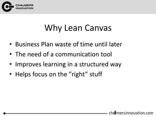 Why Lean Canvas
• Business Plan waste of time until later
• The need of a communication tool
• Improves learning in a structured way
• Helps focus on the ”right” stuff
4
 