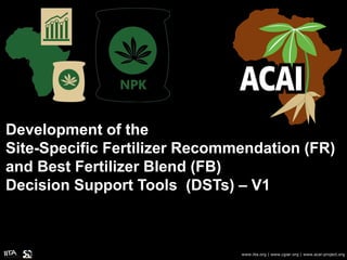 Development of the
Site-Specific Fertilizer Recommendation (FR)
and Best Fertilizer Blend (FB)
Decision Support Tools (DSTs) – V1
www.iita.org | www.cgiar.org | www.acai-project.org
 