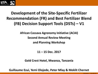 www.iita.org I www.cgiar.org
Development of the Site-Specific Fertilizer
Recommendation (FR) and Best Fertilizer Blend
(FB) Decision Support Tools (DSTs) – V1
African Cassava Agronomy Initiative (ACAI)
Second Annual Review Meeting
and Planning Workshop
11 – 15 Dec. 2017
Gold Crest Hotel, Mwanza, Tanzania
Guillaume Ezui, Yemi Olojede, Peter Mlay & Meklit Chernet
 